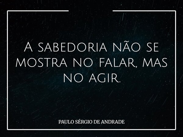 A sabedoria não se mostra no falar, mas no agir.... Frase de PAULO SÉRGIO DE ANDRADE.