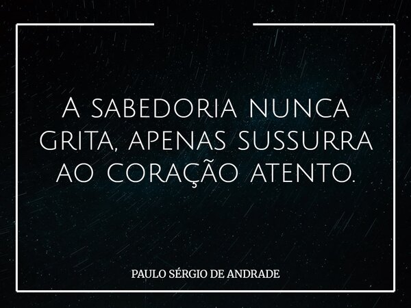 A sabedoria nunca grita, apenas sussurra ao coração atento.... Frase de PAULO SÉRGIO DE ANDRADE.