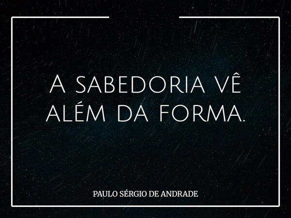 A sabedoria vê além da forma.... Frase de PAULO SÉRGIO DE ANDRADE.