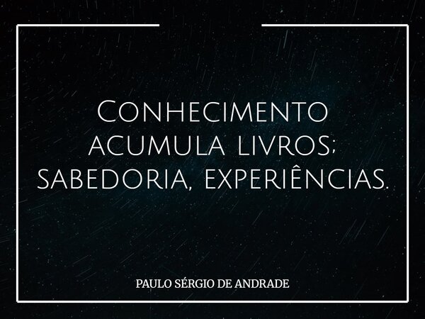 Conhecimento acumula livros; sabedoria, experiências.... Frase de PAULO SÉRGIO DE ANDRADE.