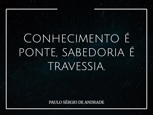 Conhecimento é ponte, sabedoria é travessia.... Frase de PAULO SÉRGIO DE ANDRADE.