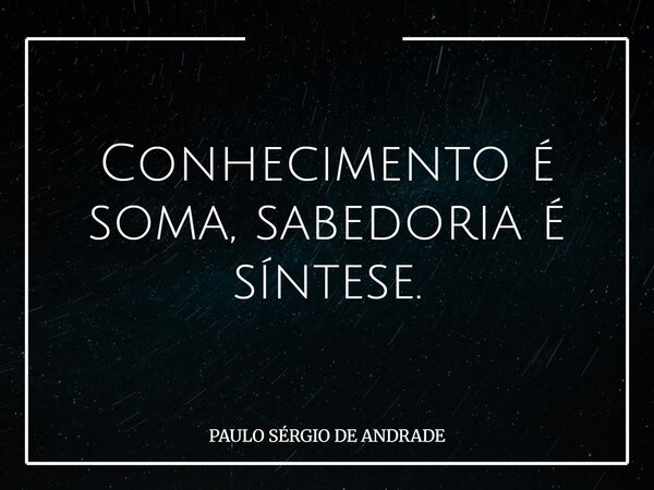 Conhecimento é soma, sabedoria é síntese.... Frase de PAULO SÉRGIO DE ANDRADE.