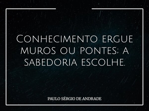 Conhecimento ergue muros ou pontes; a sabedoria escolhe.... Frase de PAULO SÉRGIO DE ANDRADE.
