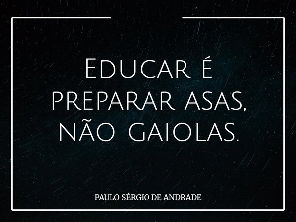 Educar é preparar asas, não gaiolas.... Frase de PAULO SÉRGIO DE ANDRADE.
