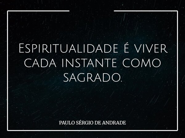 Espiritualidade é viver cada instante como sagrado.... Frase de PAULO SÉRGIO DE ANDRADE.
