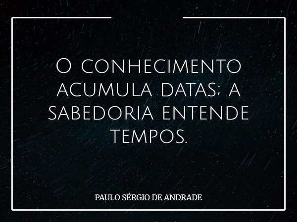 O conhecimento acumula datas; a sabedoria entende tempos.... Frase de PAULO SÉRGIO DE ANDRADE.