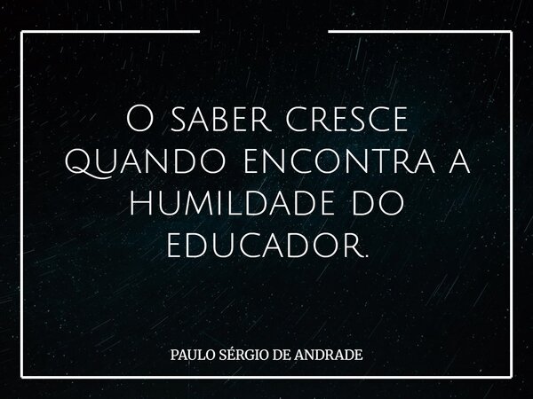 O saber cresce quando encontra a humildade do educador.... Frase de PAULO SÉRGIO DE ANDRADE.