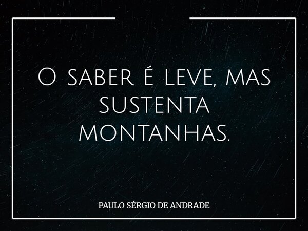 O saber é leve, mas sustenta montanhas.... Frase de PAULO SÉRGIO DE ANDRADE.