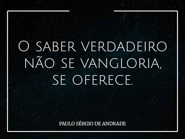 O saber verdadeiro não se vangloria, se oferece.... Frase de PAULO SÉRGIO DE ANDRADE.