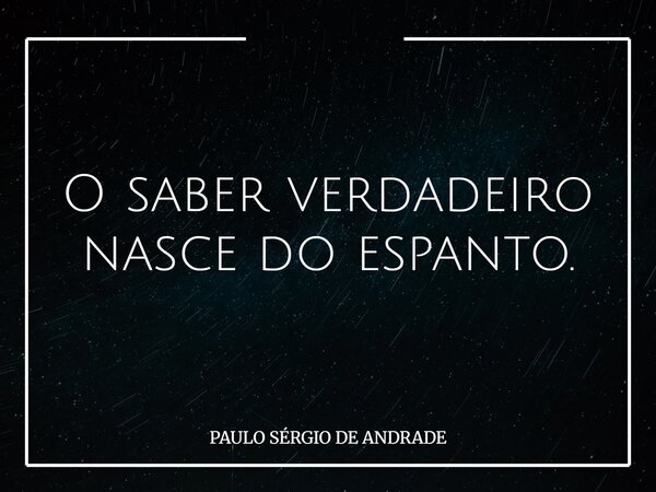 O saber verdadeiro nasce do espanto.... Frase de PAULO SÉRGIO DE ANDRADE.