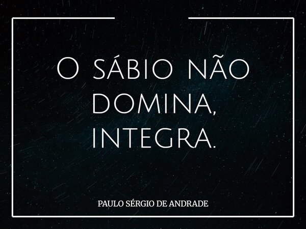 O sábio não domina, integra.... Frase de PAULO SÉRGIO DE ANDRADE.
