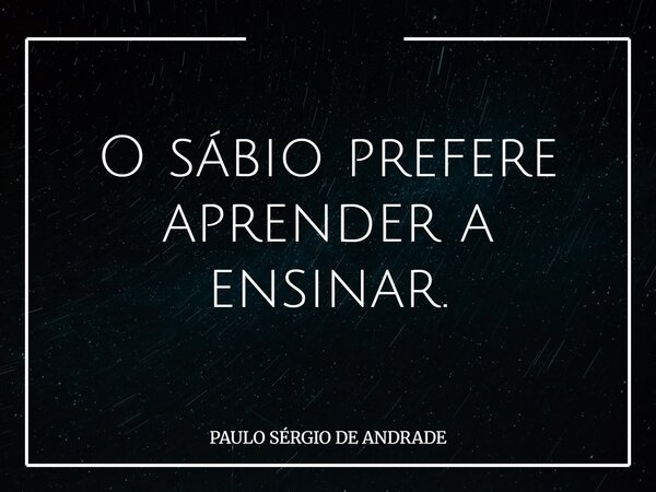 O sábio prefere aprender a ensinar.... Frase de PAULO SÉRGIO DE ANDRADE.