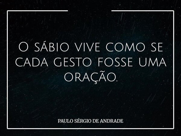 O sábio vive como se cada gesto fosse uma oração.... Frase de PAULO SÉRGIO DE ANDRADE.