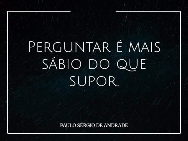 Perguntar é mais sábio do que supor.... Frase de PAULO SÉRGIO DE ANDRADE.