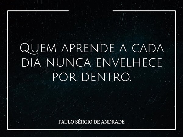 Quem aprende a cada dia nunca envelhece por dentro.... Frase de PAULO SÉRGIO DE ANDRADE.
