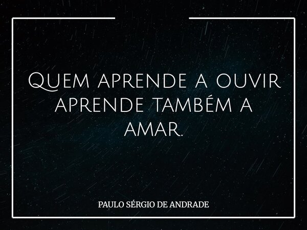 Quem aprende a ouvir aprende também a amar.... Frase de PAULO SÉRGIO DE ANDRADE.