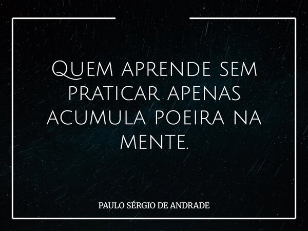 Quem aprende sem praticar apenas acumula poeira na mente.... Frase de PAULO SÉRGIO DE ANDRADE.