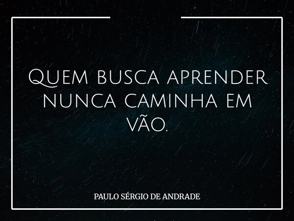 Quem busca aprender nunca caminha em vão.... Frase de PAULO SÉRGIO DE ANDRADE.
