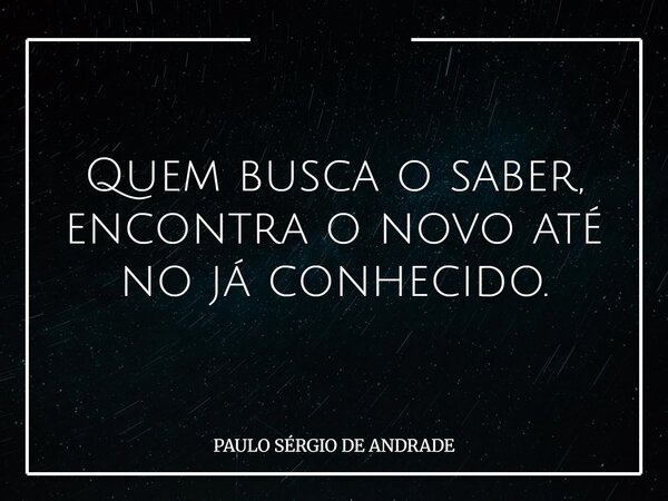 Quem busca o saber, encontra o novo até no já conhecido.... Frase de PAULO SÉRGIO DE ANDRADE.