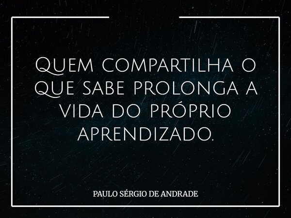 Quem compartilha o que sabe prolonga a vida do próprio aprendizado.... Frase de PAULO SÉRGIO DE ANDRADE.