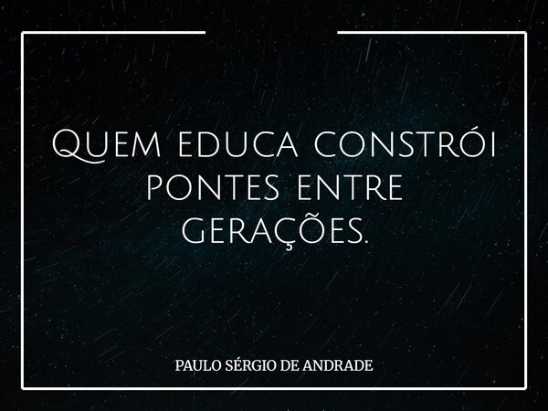 Quem educa constrói pontes entre gerações.... Frase de PAULO SÉRGIO DE ANDRADE.