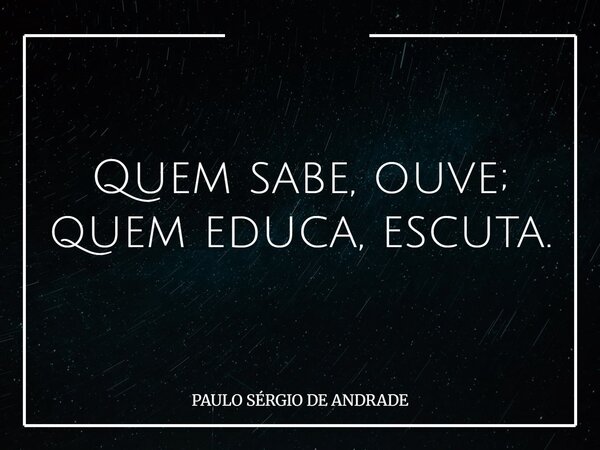 Quem sabe, ouve; quem educa, escuta.... Frase de PAULO SÉRGIO DE ANDRADE.
