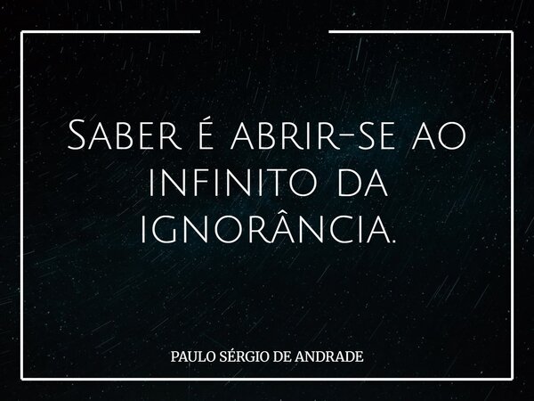 Saber é abrir-se ao infinito da ignorância.... Frase de PAULO SÉRGIO DE ANDRADE.