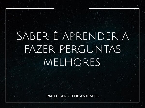 Saber é aprender a fazer perguntas melhores.... Frase de PAULO SÉRGIO DE ANDRADE.