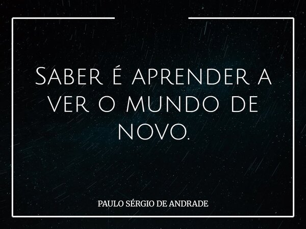 Saber é aprender a ver o mundo de novo.... Frase de PAULO SÉRGIO DE ANDRADE.