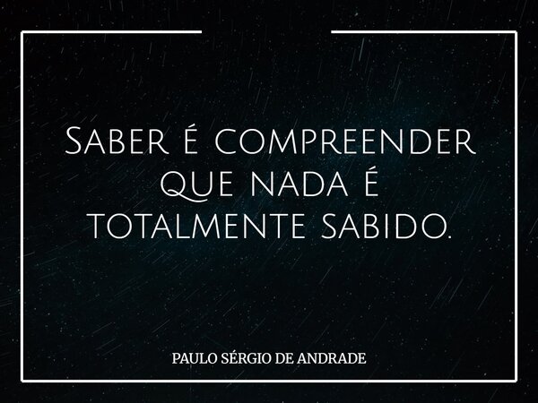 Saber é compreender que nada é totalmente sabido.... Frase de PAULO SÉRGIO DE ANDRADE.