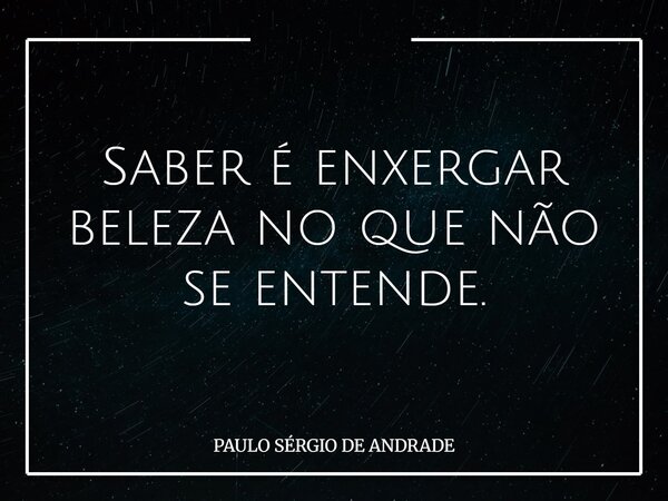 Saber é enxergar beleza no que não se entende.... Frase de PAULO SÉRGIO DE ANDRADE.