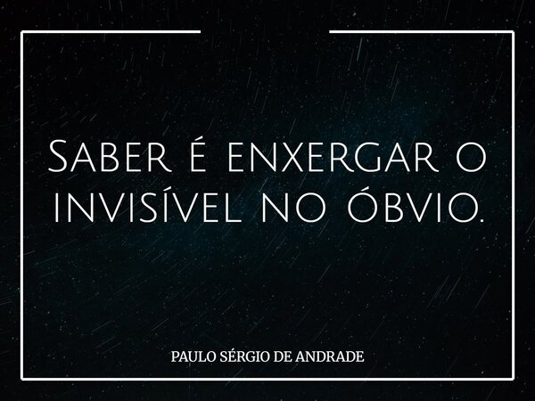 Saber é enxergar o invisível no óbvio.... Frase de PAULO SÉRGIO DE ANDRADE.