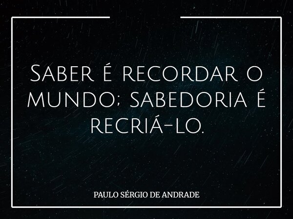 Saber é recordar o mundo; sabedoria é recriá-lo.... Frase de PAULO SÉRGIO DE ANDRADE.
