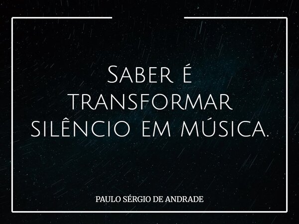 Saber é transformar silêncio em música.... Frase de PAULO SÉRGIO DE ANDRADE.