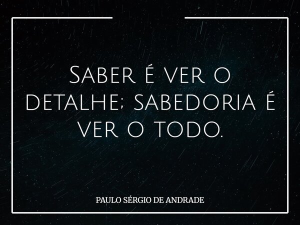Saber é ver o detalhe; sabedoria é ver o todo.... Frase de PAULO SÉRGIO DE ANDRADE.