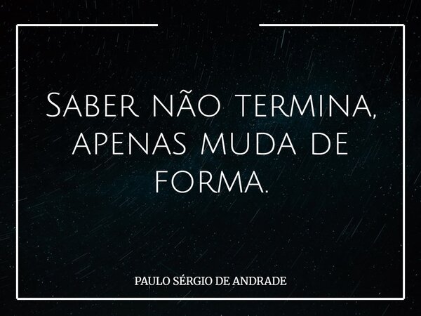 Saber não termina, apenas muda de forma.... Frase de PAULO SÉRGIO DE ANDRADE.