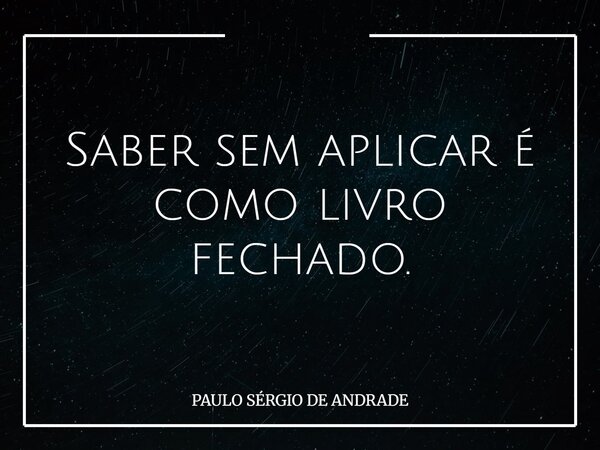 Saber sem aplicar é como livro fechado.... Frase de PAULO SÉRGIO DE ANDRADE.