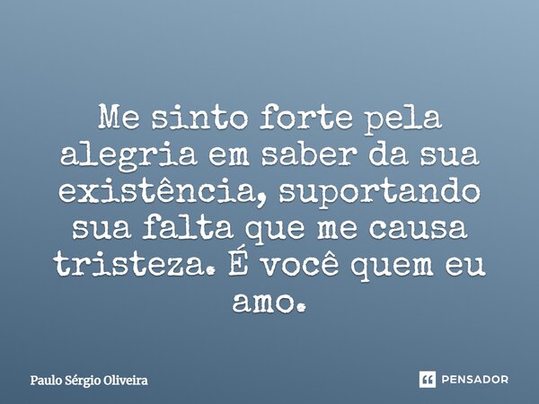 Me sinto forte pela alegria em saber da sua existência, suportando sua falta que me causa tristeza. É você quem eu amo.... Frase de Paulo Sérgio Oliveira.