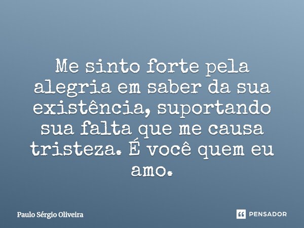 Me sinto forte pela alegria em saber da sua existência, suportando sua falta que me causa tristeza. É você quem eu amo.... Frase de Paulo Sérgio Oliveira.