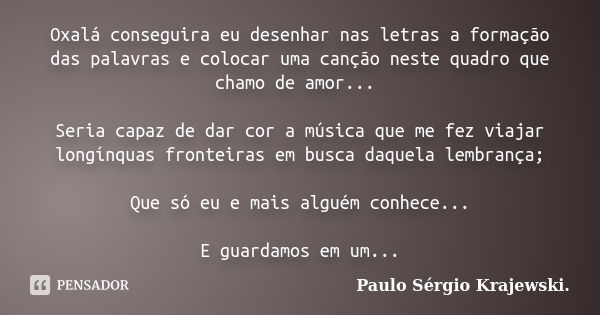 Oxalá conseguira eu desenhar nas letras a formação das palavras e colocar uma canção neste quadro que chamo de amor... Seria capaz de dar cor a música que me fe... Frase de Paulo Sérgio Krajewski..