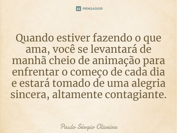 ⁠Quando estiver fazendo o que ama, você se levantará de manhã cheio de animação para enfrentar o começo de cada dia e estará tomado de uma alegria sincera, alta... Frase de Paulo Sérgio Oliveira.