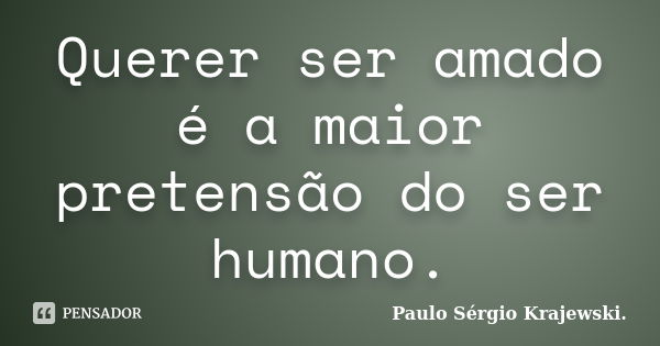 Querer ser amado é a maior pretensão do ser humano.... Frase de Paulo Sérgio Krajewski..