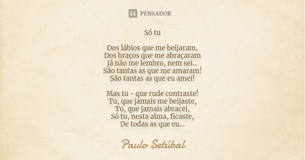 Só tu Dos lábios que me beijaram, Dos braços que me abraçaram Já não me lembro, nem sei... São tantas as que me amaram! São tantas as que eu amei! Mas tu - que ... Frase de Paulo Setúbal.