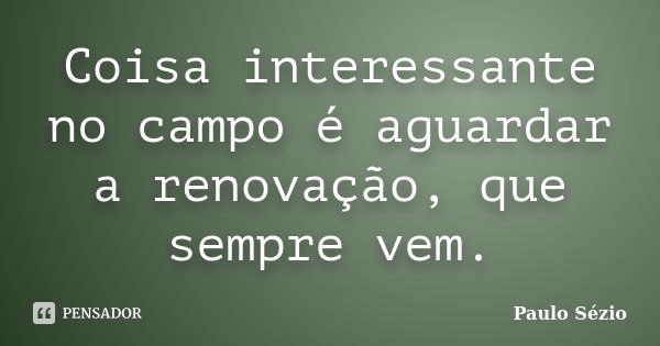 Coisa interessante no campo é aguardar a renovação, que sempre vem.... Frase de Paulo Sézio.