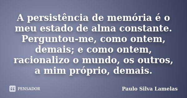 A persistência de memória é o meu estado de alma constante. Perguntou-me, como ontem, demais; e como ontem, racionalizo o mundo, os outros, a mim próprio, demai... Frase de Paulo Silva Lamelas.