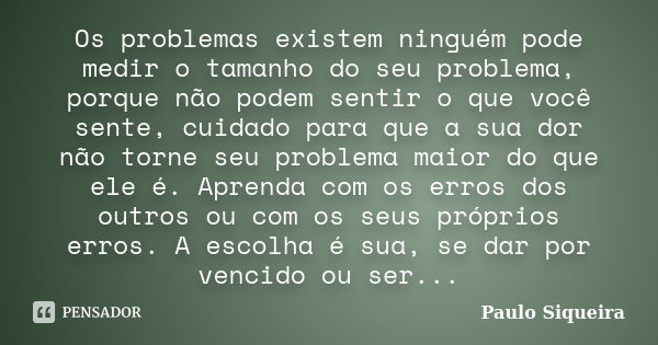 Os problemas existem ninguém pode medir o tamanho do seu problema, porque não podem sentir o que você sente, cuidado para que a sua dor não torne seu problema m... Frase de Paulo Siqueira.