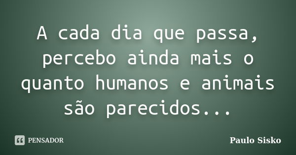 A cada dia que passa, percebo ainda mais o quanto humanos e animais são parecidos...... Frase de Paulo Sisko.