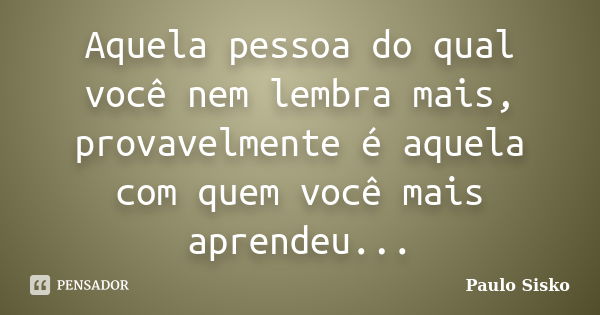 Aquela pessoa do qual você nem lembra mais, provavelmente é aquela com quem você mais aprendeu...... Frase de Paulo Sisko.