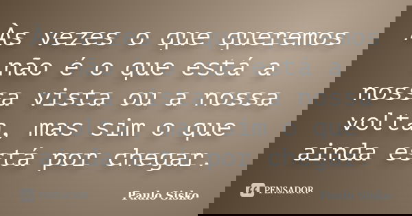 Às vezes o que queremos não é o que está a nossa vista ou a nossa volta, mas sim o que ainda está por chegar.... Frase de Paulo Sisko.