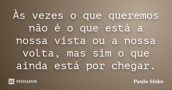 Às vezes o que queremos não é o que está a nossa vista ou a nossa volta, mas sim o que ainda está por chegar.... Frase de Paulo Sisko.